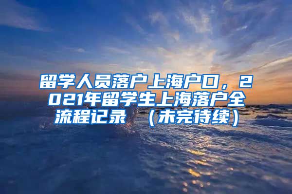 留学人员落户上海户口，2021年留学生上海落户全流程记录 （未完待续）