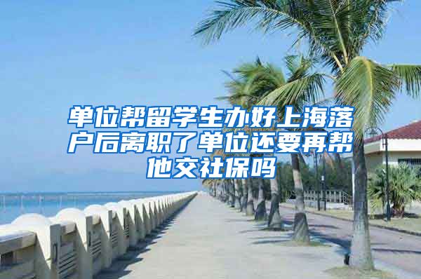 单位帮留学生办好上海落户后离职了单位还要再帮他交社保吗