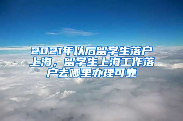 2021年以后留学生落户上海，留学生上海工作落户去哪里办理可靠