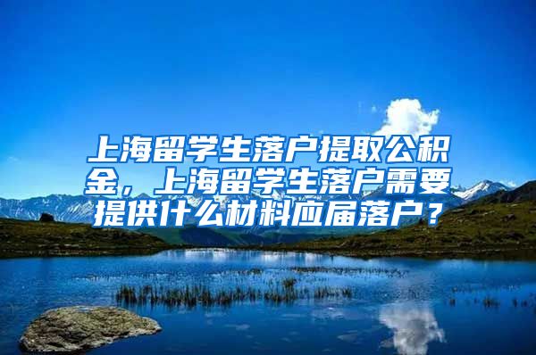 上海留学生落户提取公积金，上海留学生落户需要提供什么材料应届落户？