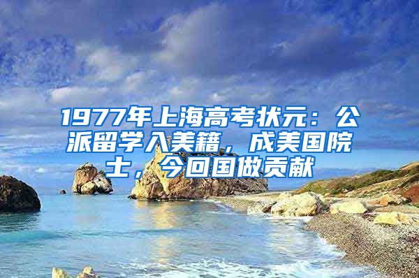 1977年上海高考状元：公派留学入美籍，成美国院士，今回国做贡献