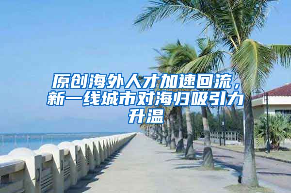 原创海外人才加速回流，新一线城市对海归吸引力升温