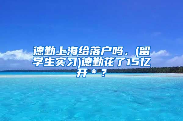 德勤上海给落户吗，(留学生实习)德勤花了15亿开＊？