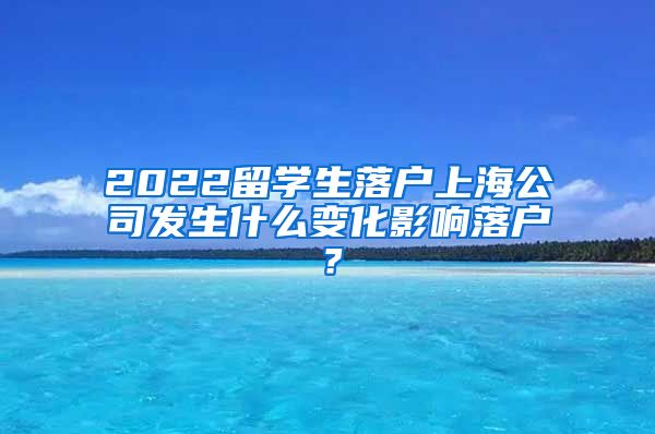 2022留学生落户上海公司发生什么变化影响落户？