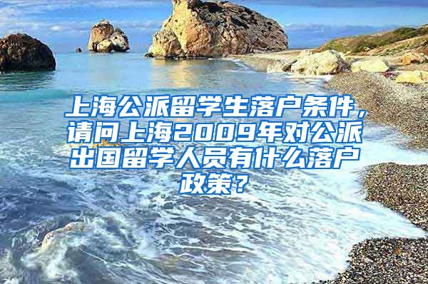 上海公派留学生落户条件，请问上海2009年对公派出国留学人员有什么落户政策？