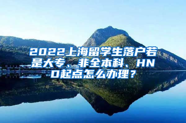 2022上海留学生落户若是大专、非全本科、HND起点怎么办理？