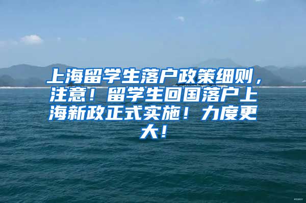 上海留学生落户政策细则，注意！留学生回国落户上海新政正式实施！力度更大！