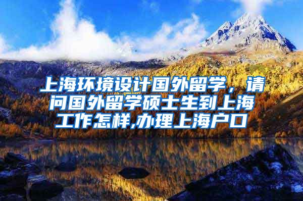 上海环境设计国外留学，请问国外留学硕士生到上海工作怎样,办理上海户口