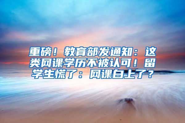 重磅！教育部发通知：这类网课学历不被认可！留学生慌了：网课白上了？