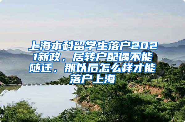 上海本科留学生落户2021新政，居转户配偶不能随迁，那以后怎么样才能落户上海