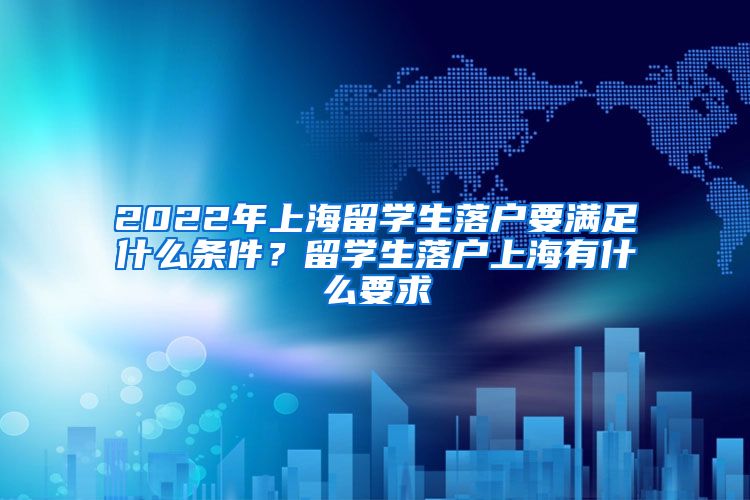 2022年上海留学生落户要满足什么条件？留学生落户上海有什么要求