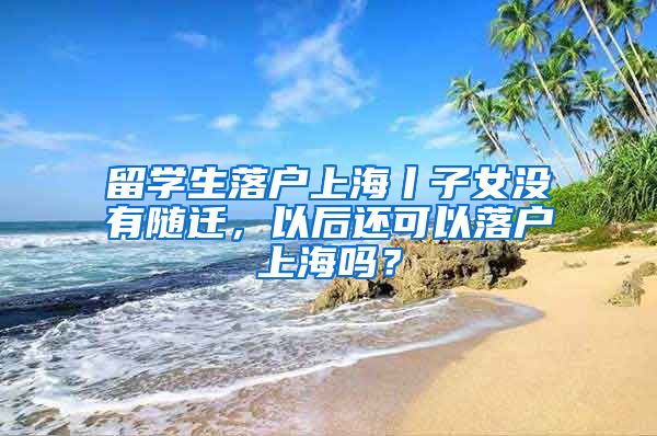 留学生落户上海丨子女没有随迁，以后还可以落户上海吗？