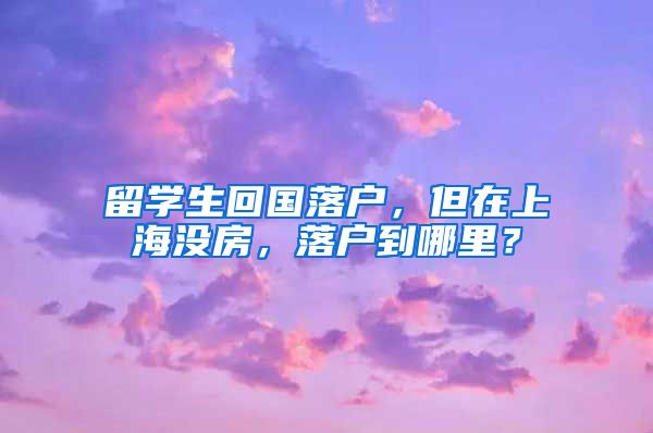 留学生回国落户，但在上海没房，落户到哪里？