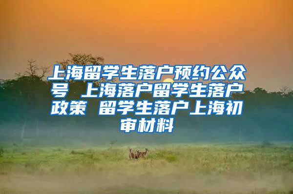 上海留学生落户预约公众号 上海落户留学生落户政策 留学生落户上海初审材料