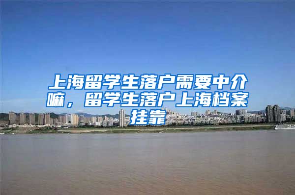 上海留学生落户需要中介嘛，留学生落户上海档案挂靠