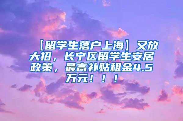 【留学生落户上海】又放大招，长宁区留学生安居政策，最高补贴租金4.5万元！！！