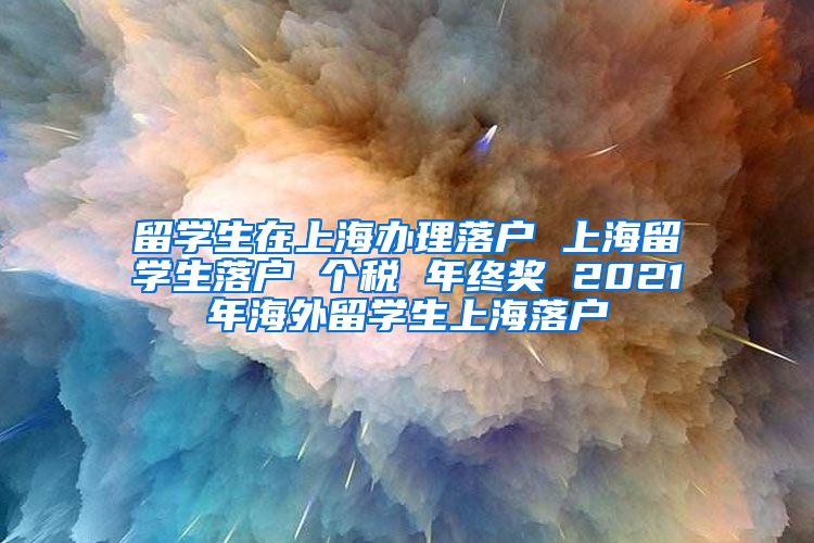 留学生在上海办理落户 上海留学生落户 个税 年终奖 2021年海外留学生上海落户