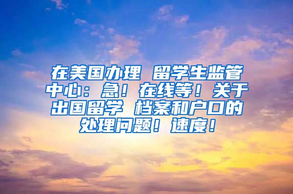 在美国办理 留学生监管中心：急！在线等！关于出国留学 档案和户口的处理问题！速度！