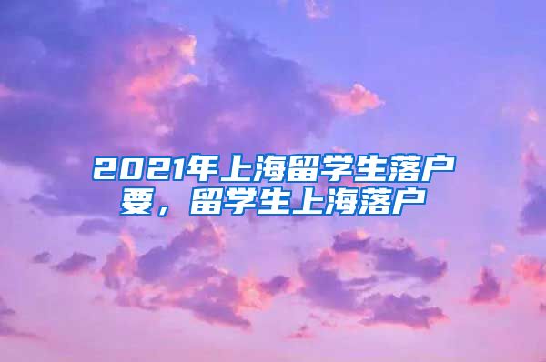 2021年上海留学生落户要，留学生上海落户