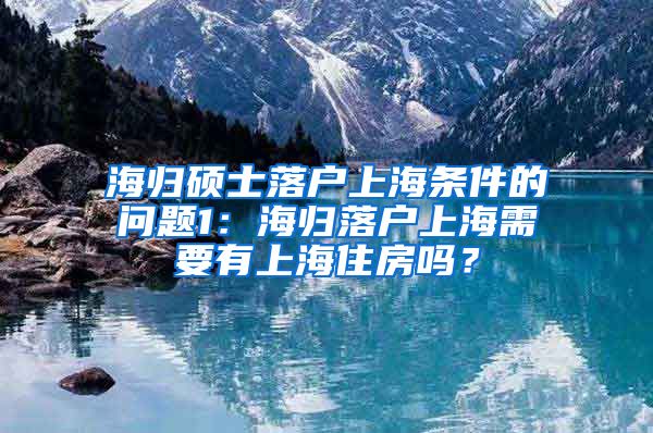 海归硕士落户上海条件的问题1：海归落户上海需要有上海住房吗？