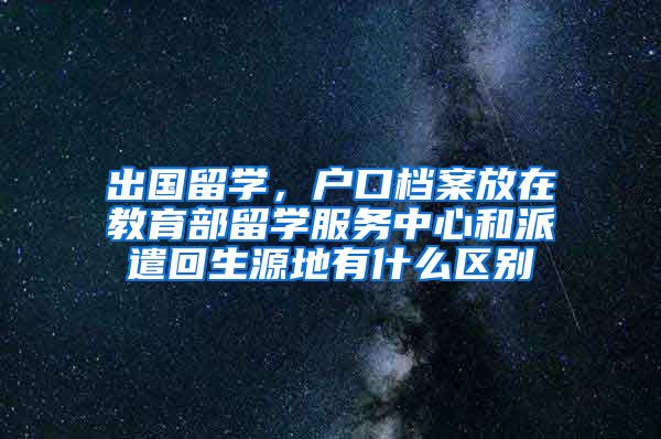 出国留学，户口档案放在教育部留学服务中心和派遣回生源地有什么区别