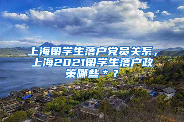 上海留学生落户党员关系，上海2021留学生落户政策哪些＊？