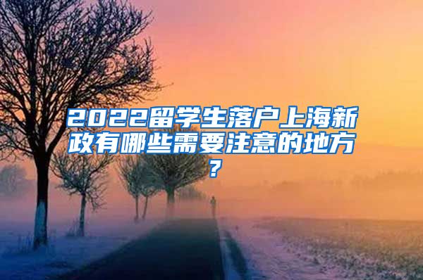 2022留学生落户上海新政有哪些需要注意的地方？