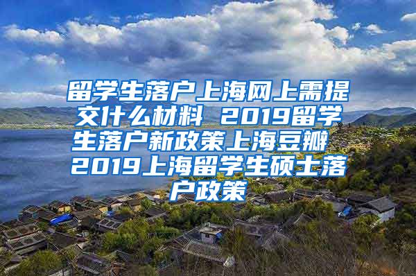 留学生落户上海网上需提交什么材料 2019留学生落户新政策上海豆瓣 2019上海留学生硕士落户政策