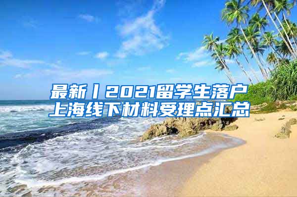 最新丨2021留学生落户上海线下材料受理点汇总