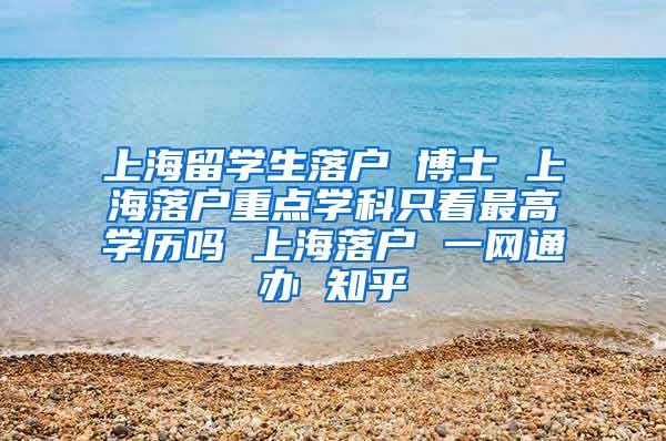 上海留学生落户 博士 上海落户重点学科只看最高学历吗 上海落户 一网通办 知乎