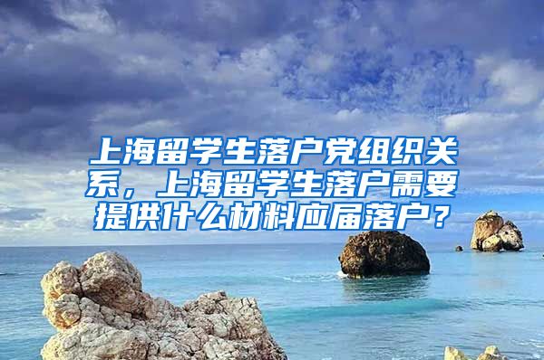 上海留学生落户党组织关系，上海留学生落户需要提供什么材料应届落户？