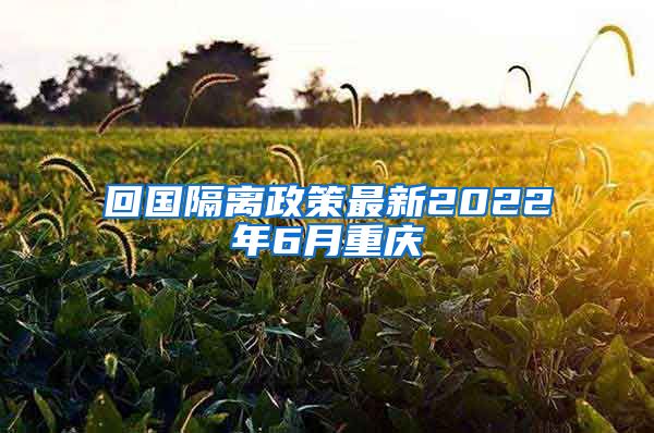 回国隔离政策最新2022年6月重庆