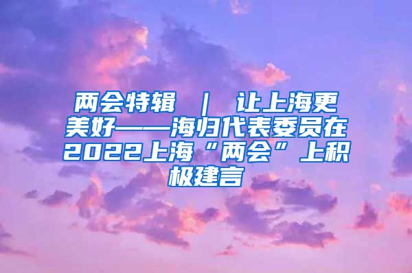 两会特辑 ｜ 让上海更美好——海归代表委员在2022上海“两会”上积极建言