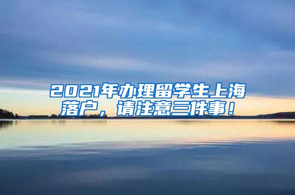 2021年办理留学生上海落户，请注意三件事！