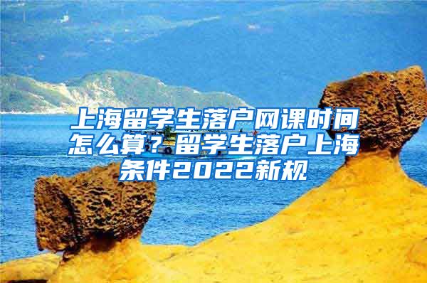 上海留学生落户网课时间怎么算？留学生落户上海条件2022新规