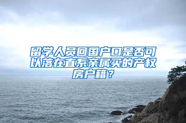 留学人员回国户口是否可以落在直系亲属买的产权房户籍？