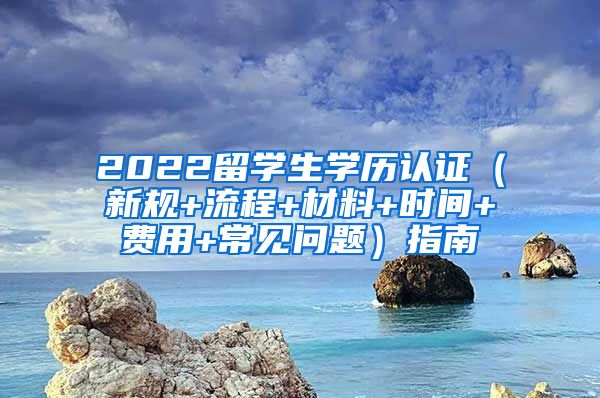 2022留学生学历认证（新规+流程+材料+时间+费用+常见问题）指南