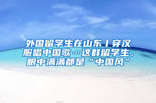 外国留学生在山东丨穿汉服唱中国歌…这群留学生，眼中满满都是“中国风”