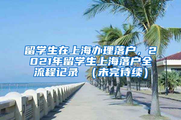 留学生在上海办理落户，2021年留学生上海落户全流程记录 （未完待续）