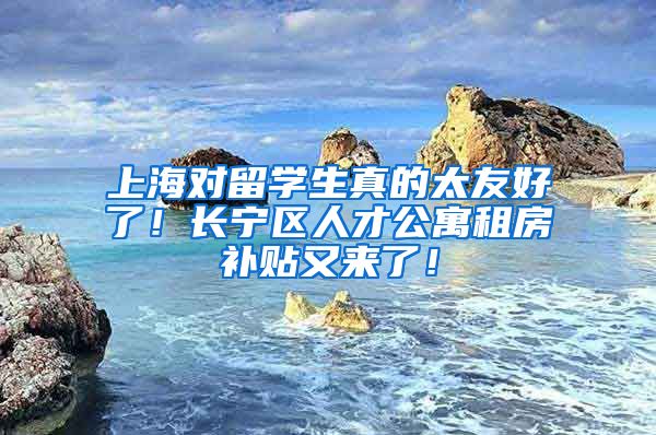 上海对留学生真的太友好了！长宁区人才公寓租房补贴又来了！