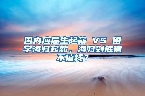 国内应届生起薪 VS 留学海归起薪，海归到底值不值钱？