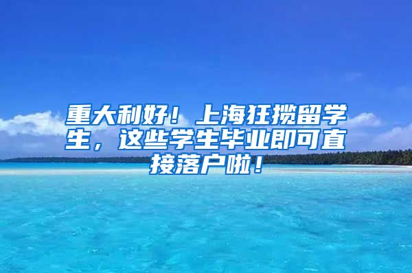 重大利好！上海狂揽留学生，这些学生毕业即可直接落户啦！