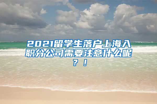 2021留学生落户上海入职分公司需要注意什么呢？！