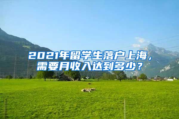 2021年留学生落户上海，需要月收入达到多少？