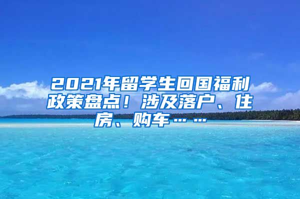 2021年留学生回国福利政策盘点！涉及落户、住房、购车……