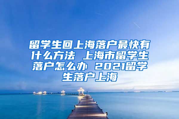 留学生回上海落户最快有什么方法 上海市留学生落户怎么办 2021留学生落户上海