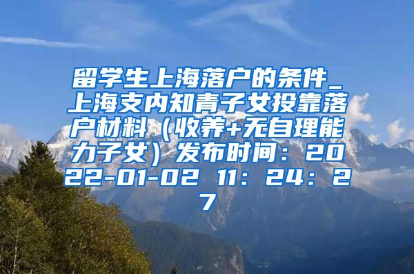 留学生上海落户的条件_上海支内知青子女投靠落户材料（收养+无自理能力子女）发布时间：2022-01-02 11：24：27