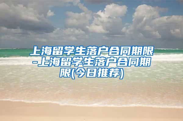 上海留学生落户合同期限-上海留学生落户合同期限(今日推荐)