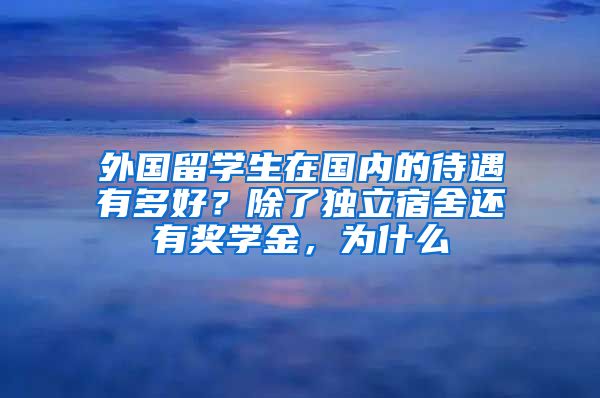 外国留学生在国内的待遇有多好？除了独立宿舍还有奖学金，为什么