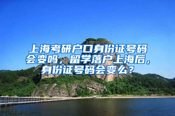 上海考研户口身份证号码会变吗，留学落户上海后，身份证号码会变么？